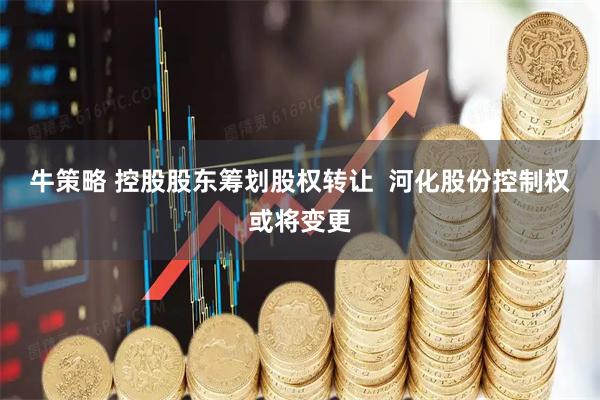 牛策略 控股股东筹划股权转让  河化股份控制权或将变更
