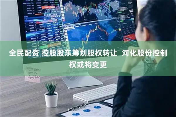 全民配资 控股股东筹划股权转让  河化股份控制权或将变更