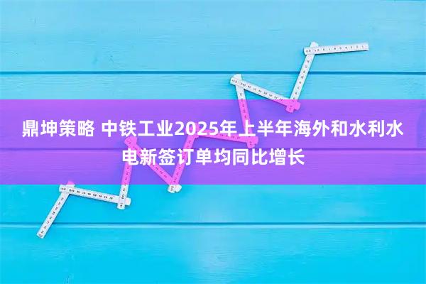 鼎坤策略 中铁工业2025年上半年海外和水利水电新签订单均同比增长