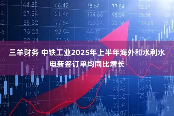 三羊财务 中铁工业2025年上半年海外和水利水电新签订单均同比增长
