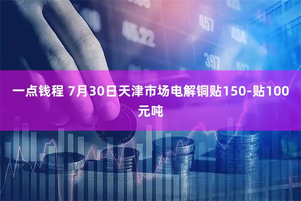一点钱程 7月30日天津市场电解铜贴150-贴100元吨