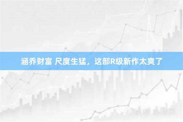 涵乔财富 尺度生猛，这部R级新作太爽了