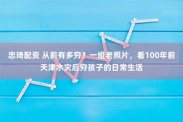 忠琦配资 从前有多穷？一组老照片，看100年前天津水灾后穷孩子的日常生活