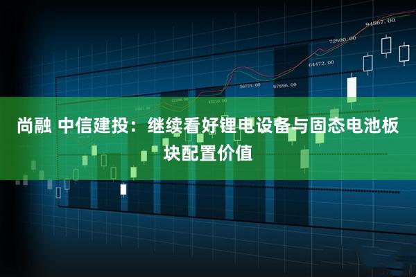 尚融 中信建投：继续看好锂电设备与固态电池板块配置价值