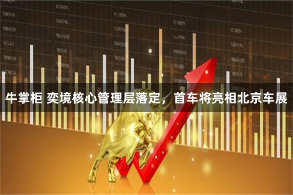 牛掌柜 奕境核心管理层落定，首车将亮相北京车展